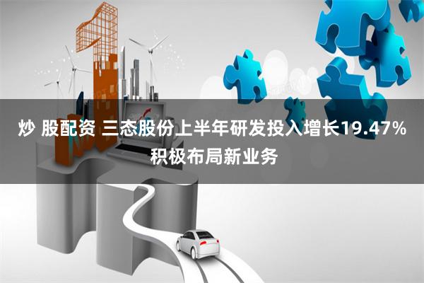 炒 股配资 三态股份上半年研发投入增长19.47% 积极布局新业务