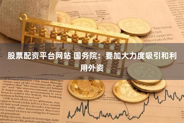 股票配资平台网站 国务院：要加大力度吸引和利用外资