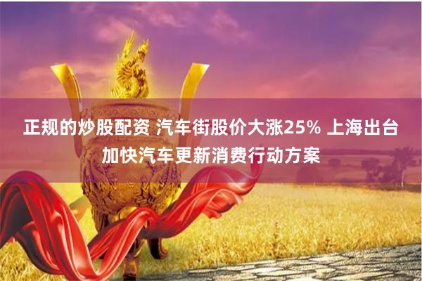正规的炒股配资 汽车街股价大涨25% 上海出台加快汽车更新消费行动方案