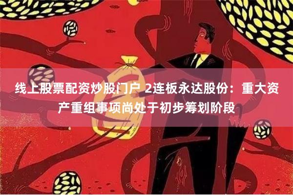 线上股票配资炒股门户 2连板永达股份：重大资产重组事项尚处于初步筹划阶段