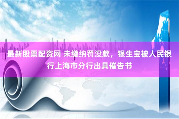 最新股票配资网 未缴纳罚没款，银生宝被人民银行上海市分行出具催告书