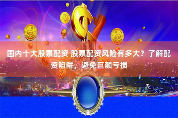 国内十大股票配资 股票配资风险有多大？了解配资陷阱，避免巨额