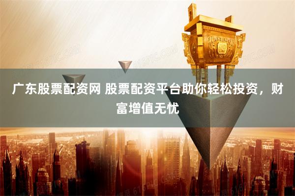 广东股票配资网 股票配资平台助你轻松投资，财富增值无忧