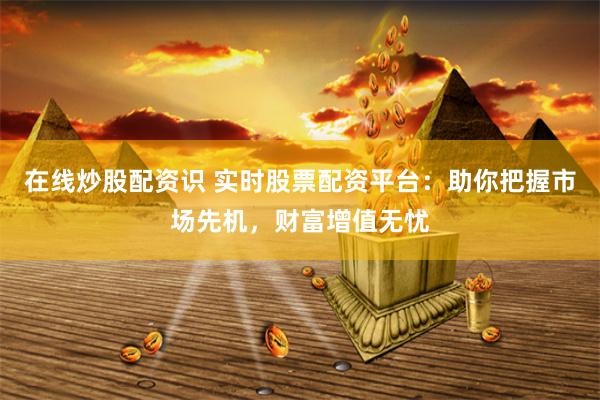 在线炒股配资识 实时股票配资平台：助你把握市场先机，财富增值