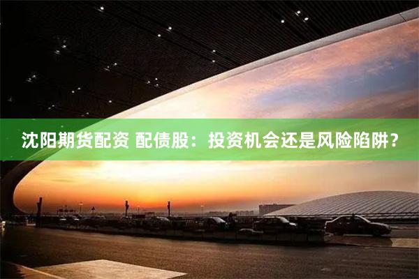 沈阳期货配资 配债股：投资机会还是风险陷阱？